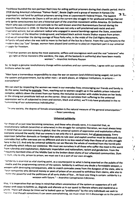oieshiova founded thenon-partisan Red Cossfor aiding pltical prisoners uringthat chaotic perod. And i 1918 duriog Americ’s nfamous “Paimer Rk, Besie Z3hn and 3 roup of women n Kansas CFY 5 organized 3 st fund fo polical prisonersseringtime t Leaverworth sederatPriso. The Sapint anarchist s, Votaine de Cleyre i 1l an id 1 the curent da sruge I her profound writings that not iy e consciousness but ae. histrial part o th anarchist movement whthin Americ. Or Emilenne. Morn who was comparion and comrade to the wellknown snarchist Buensventurs Durrul durng the Soanish Revoutionn 1336. O Marlyn Buck who was ot oy 8 selprociimed an-racit and ani- moniast actist, butan adamant radcal who engaged i sevral bombings sginst the State, sssociated itn mermbers f the Weather Underground, and helped bisck sctit Assots Shakur espace from prison,  3~ e il emermber th daring courage of o3 Parks whas nthe midst ofthe il Rights Movement, 4eanth refused when she was 10 o mave o the back of th bus by 55t From th Lucy arsons 10 the oorn-day Usa “Lce” Savape. women have laved (and coninue 1 lay) anImpartant part i ou unwerat unse o eedom  fnd hat women are doingthe st awesorme, sefes and courageous work and the real“veterans” who 25 i 3t these monstrs (the wardens,th cop, ol the bastards i authariy) ls0 have been mosty “women ~ Anarchist Anthony Rayson.  50.10 begin 3 enuine revlutionay change within ursehves 3nd our communtie, | aree withour comrade Anthory when he 10  “Men have tremendous responsiiy 0 st0p the war on women (andchiren) being waged. no st by i he system and povernment,but by other men - st work iace, at regious insttutions,n prsons . evermhere  W ca star b resectingthe women we meet i our everyday ves;encouraging our Friends and famiy o o thesame; eading by examgle. Then, reachng out 1 women caugh up i he sadstc rison s . compler: addicts down the street rom our o the rechiv cawoker with bl brvses o hr body:  or the StrUng 0t oSttt 3 outon the corer. e we orrlatethlr suffring 0 he smiversal  ‘oresion we’re il subjected 1o (men and women, blackand white), we’ ruly ave gracoaed nth re- Sumaniing of our autonomous indidaYI  “inamysocity. the depree of female emancipaton s the atursl messure of the generalemancioation o Lovemburg.  Univensisoldarty  o7 those f us st now becoming conscious, and those who already were, it s essentil that, 33 revoltionary ralcal (anarchis o otherwse) nthe strugge or complete beraton, we must ahays keep  i mind that our common enemy s poba;that the universal system of oppresion and asplonation efecs  ‘2vervone around the workd; tha ourenemy s not anl the U.S. govesnment,but all goverepents. very  ‘oporesor (whether domesti o foregn) that eeks o rule over and explot snother must be destroved Our - comrades that suffer overseas ae no dfferent and are I o ess need of hel than those of us who e - Rere i e U.. And oy by universalsoldarty can we berte th whole of mankind from the hord yoke  of authority which nfects our exitence. We must see ursebes s those wha sufe the most i e word 7om rlershio and exlotation diglomatic mperilm and natonalsm; racsm and genderon. rom the ‘eeauenty bombed ciesof the Middle €5t o the broken down shums o our urbaiged communitn Som 2 5m, city 10y, pion tprison, we mustsee 3.3 part of cur own strogtie  561821 s essarvia a5 vl staring ot 2. counterpointto what s beingasseted onthe pulpt of the ™t and the orogTamming centresof th system Solsry i withoutany doubta formidasie wespon. » 2230 with destroying consecuences, able t snatch comrades away from the dungeon o the soe,abt 1o “orce companies who demand money or years of prison of a accused o withdraw (el ks, abe o 0, 2 the powerful and he poltcans of il sortsshake offer.. At et o thing s cerai: scdariy 5 weaD0n with fuure.* - Aarchist Conspiracion Eicioncs  Ao, s mperativethat we keep i mind that thersunconsiousofth system o supporters of el Hlways ek waystobeitieus, derade and alemate s nour quest to berate others and mankind a3 hvle Thers willaways be.times we’r loked upon a5 “problematic” by the very indiduals weseek o e At Though somefis 1 can seam overshelming, w st neve 4 dscourage s 1o o potof  